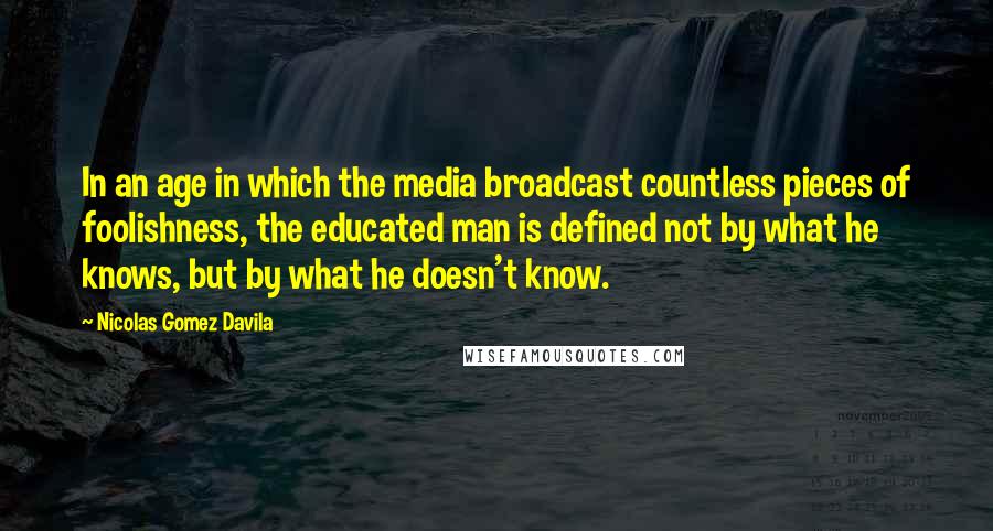 Nicolas Gomez Davila Quotes: In an age in which the media broadcast countless pieces of foolishness, the educated man is defined not by what he knows, but by what he doesn't know.