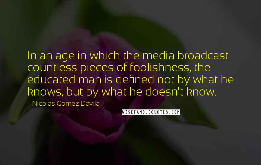 Nicolas Gomez Davila Quotes: In an age in which the media broadcast countless pieces of foolishness, the educated man is defined not by what he knows, but by what he doesn't know.