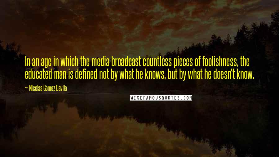 Nicolas Gomez Davila Quotes: In an age in which the media broadcast countless pieces of foolishness, the educated man is defined not by what he knows, but by what he doesn't know.