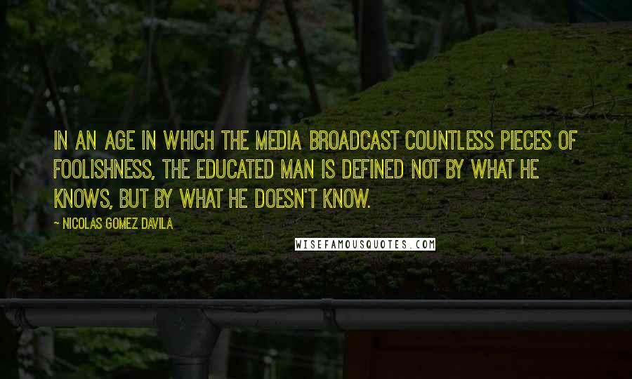 Nicolas Gomez Davila Quotes: In an age in which the media broadcast countless pieces of foolishness, the educated man is defined not by what he knows, but by what he doesn't know.