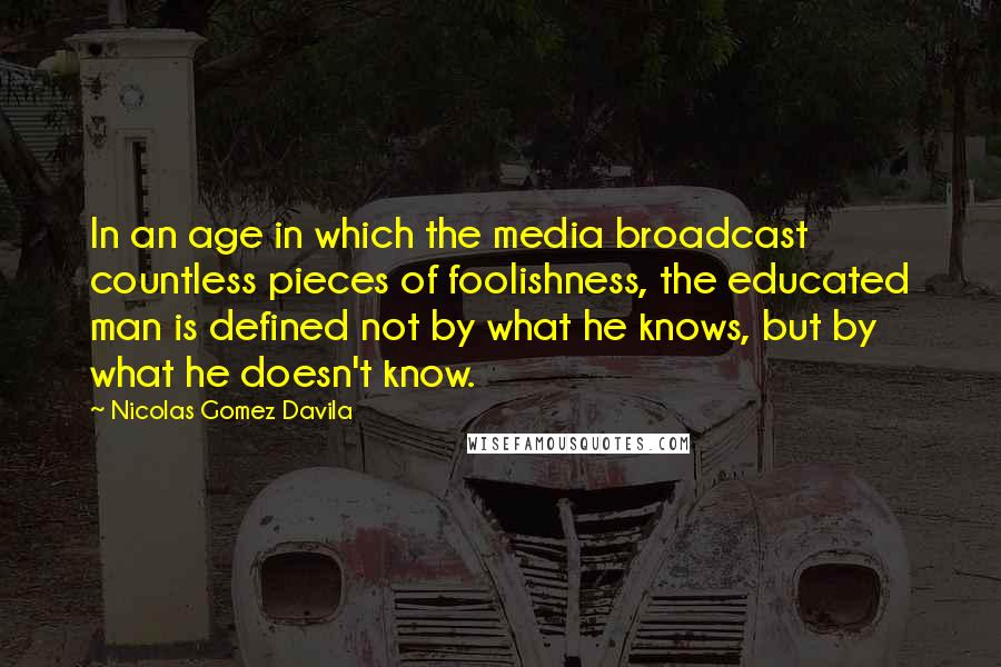 Nicolas Gomez Davila Quotes: In an age in which the media broadcast countless pieces of foolishness, the educated man is defined not by what he knows, but by what he doesn't know.
