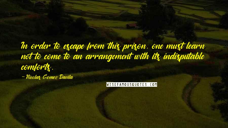 Nicolas Gomez Davila Quotes: In order to escape from this prison, one must learn not to come to an arrangement with its indisputable comforts.