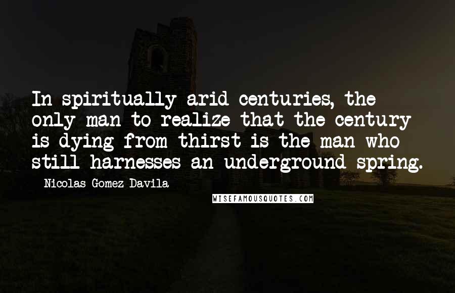 Nicolas Gomez Davila Quotes: In spiritually arid centuries, the only man to realize that the century is dying from thirst is the man who still harnesses an underground spring.