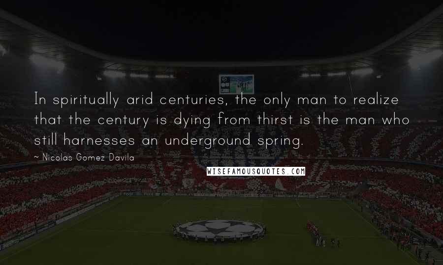 Nicolas Gomez Davila Quotes: In spiritually arid centuries, the only man to realize that the century is dying from thirst is the man who still harnesses an underground spring.