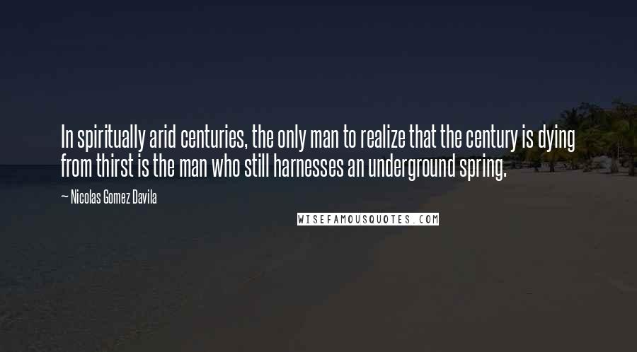 Nicolas Gomez Davila Quotes: In spiritually arid centuries, the only man to realize that the century is dying from thirst is the man who still harnesses an underground spring.