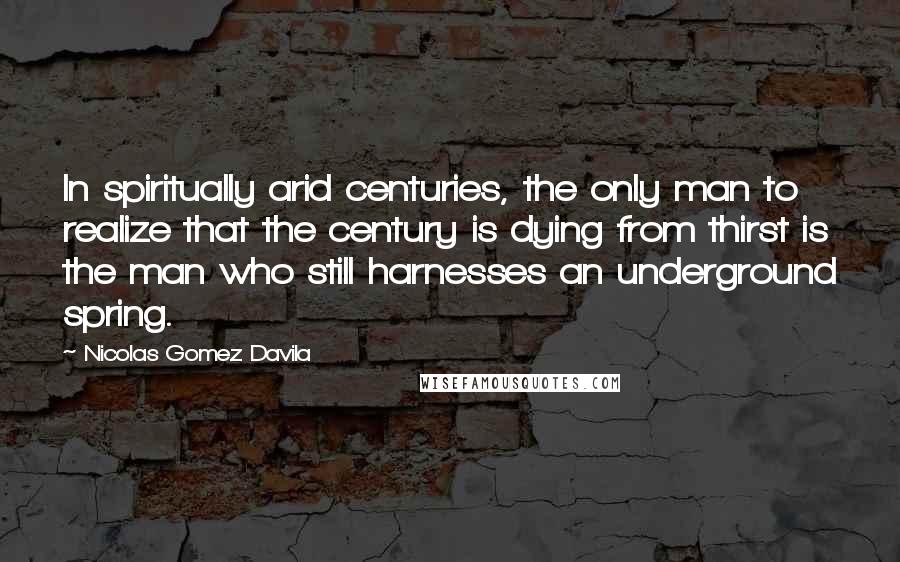 Nicolas Gomez Davila Quotes: In spiritually arid centuries, the only man to realize that the century is dying from thirst is the man who still harnesses an underground spring.