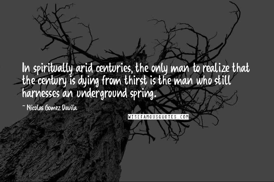 Nicolas Gomez Davila Quotes: In spiritually arid centuries, the only man to realize that the century is dying from thirst is the man who still harnesses an underground spring.