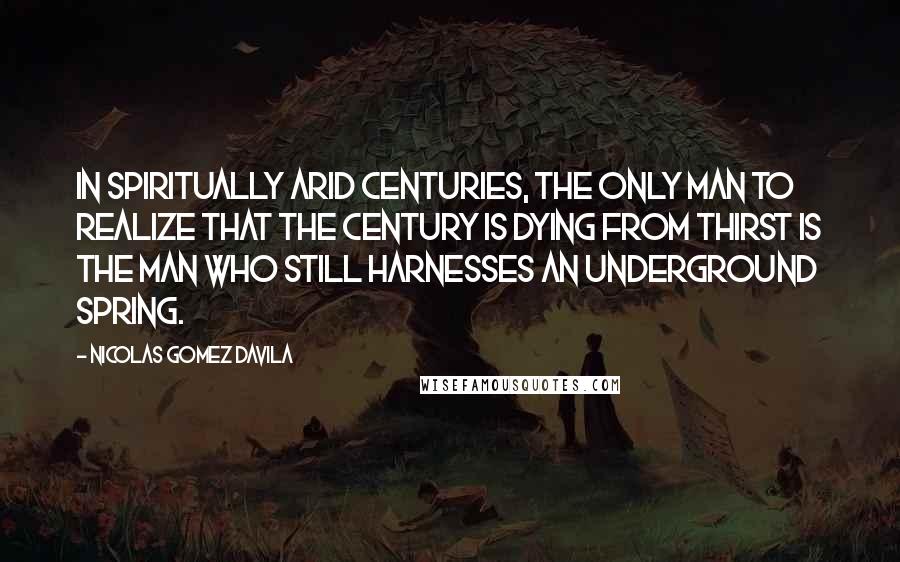 Nicolas Gomez Davila Quotes: In spiritually arid centuries, the only man to realize that the century is dying from thirst is the man who still harnesses an underground spring.