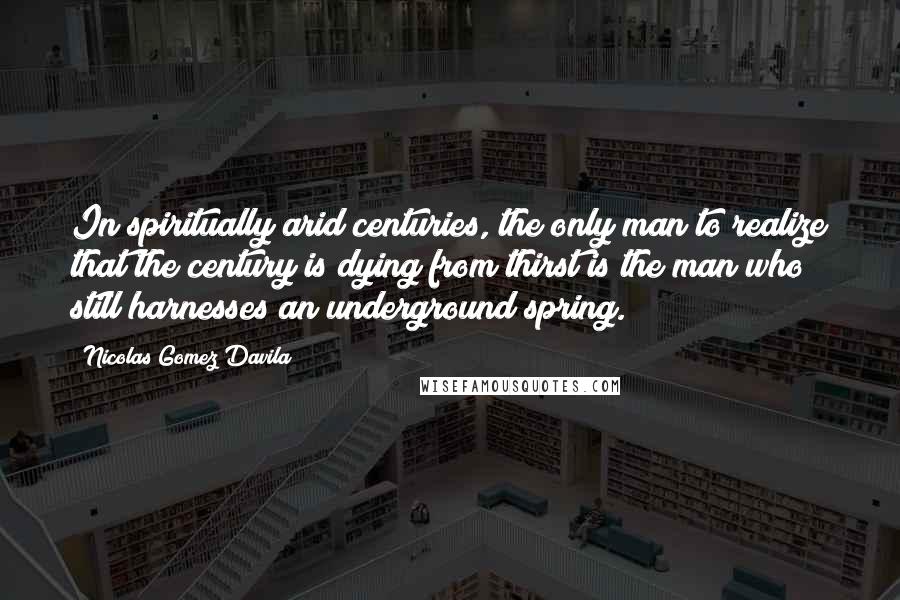 Nicolas Gomez Davila Quotes: In spiritually arid centuries, the only man to realize that the century is dying from thirst is the man who still harnesses an underground spring.