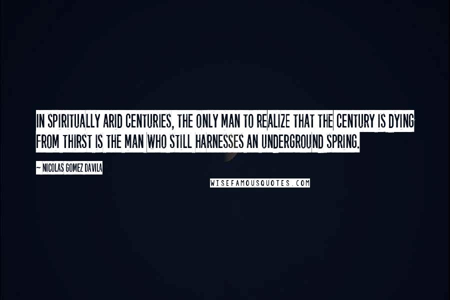 Nicolas Gomez Davila Quotes: In spiritually arid centuries, the only man to realize that the century is dying from thirst is the man who still harnesses an underground spring.