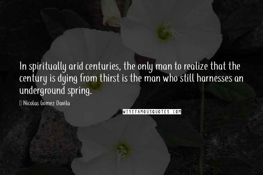 Nicolas Gomez Davila Quotes: In spiritually arid centuries, the only man to realize that the century is dying from thirst is the man who still harnesses an underground spring.