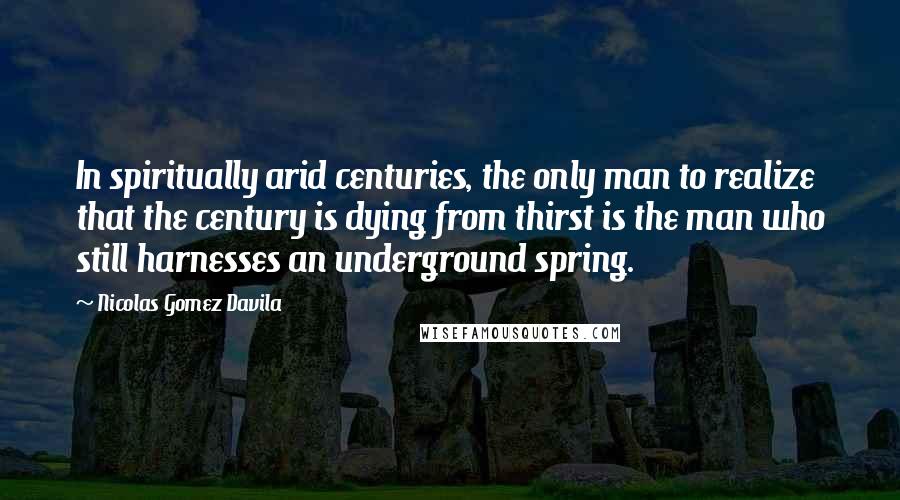 Nicolas Gomez Davila Quotes: In spiritually arid centuries, the only man to realize that the century is dying from thirst is the man who still harnesses an underground spring.