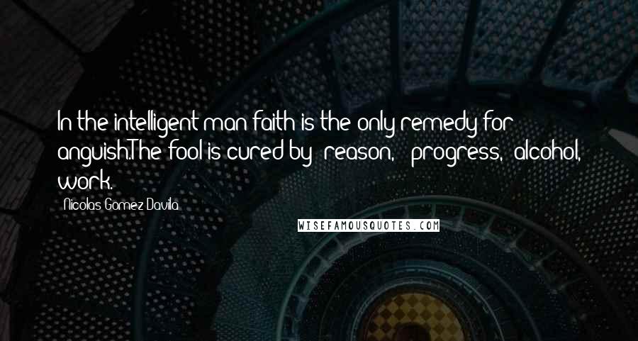 Nicolas Gomez Davila Quotes: In the intelligent man faith is the only remedy for anguish.The fool is cured by "reason," "progress," alcohol, work.