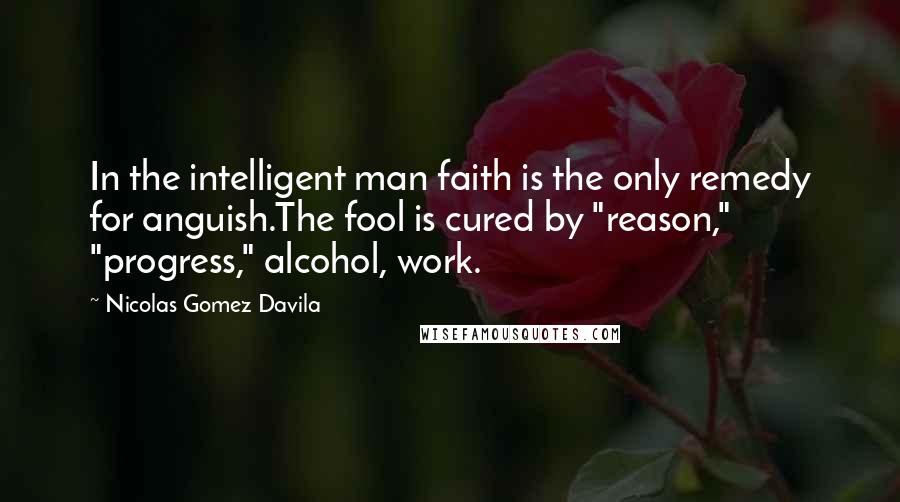 Nicolas Gomez Davila Quotes: In the intelligent man faith is the only remedy for anguish.The fool is cured by "reason," "progress," alcohol, work.