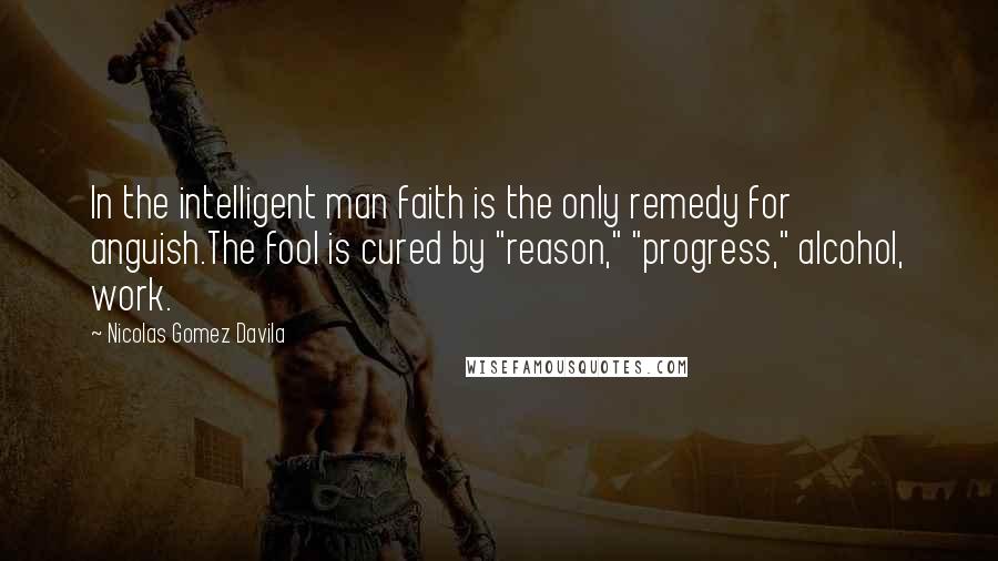 Nicolas Gomez Davila Quotes: In the intelligent man faith is the only remedy for anguish.The fool is cured by "reason," "progress," alcohol, work.