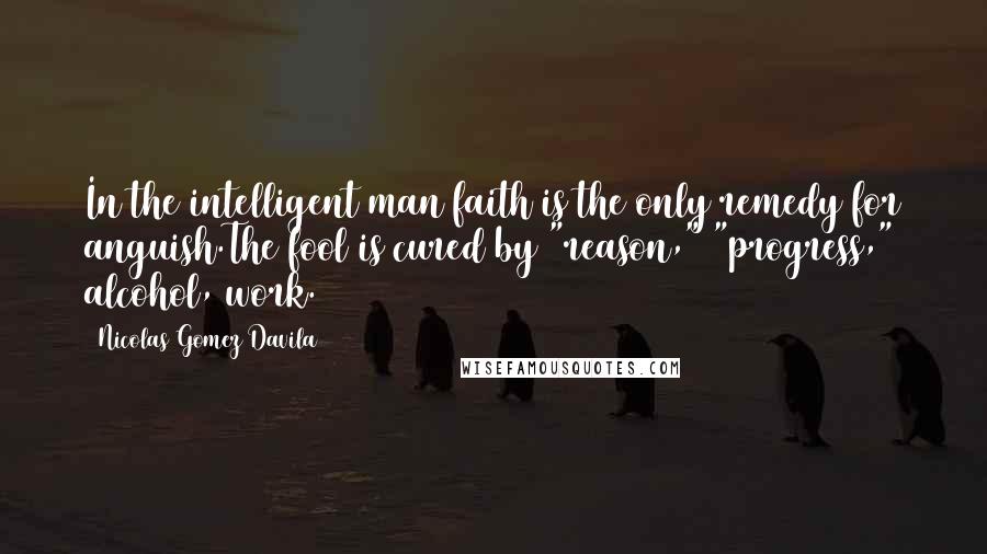 Nicolas Gomez Davila Quotes: In the intelligent man faith is the only remedy for anguish.The fool is cured by "reason," "progress," alcohol, work.