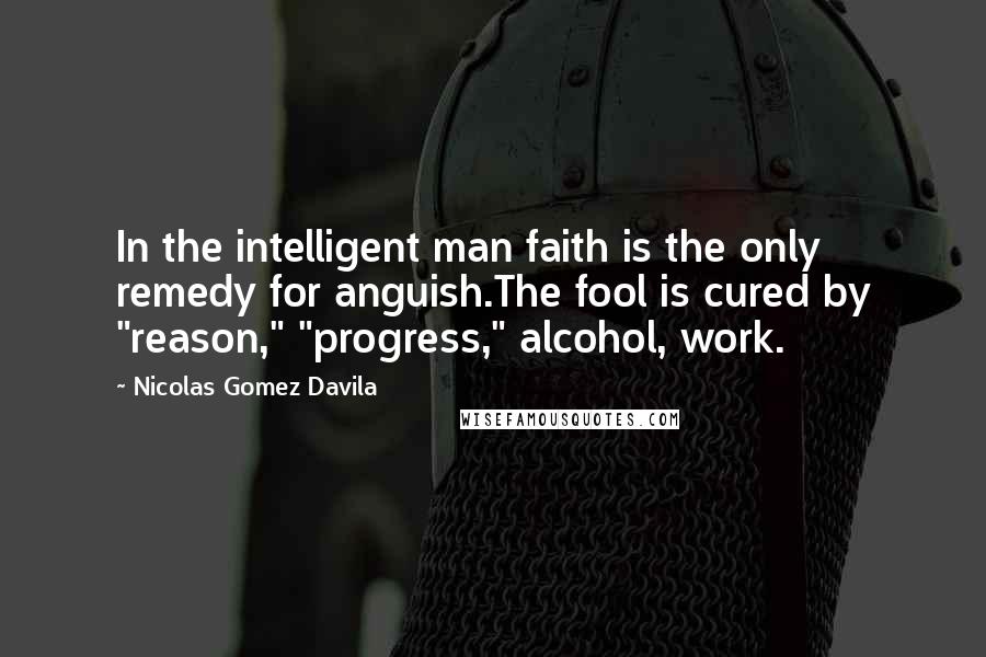 Nicolas Gomez Davila Quotes: In the intelligent man faith is the only remedy for anguish.The fool is cured by "reason," "progress," alcohol, work.