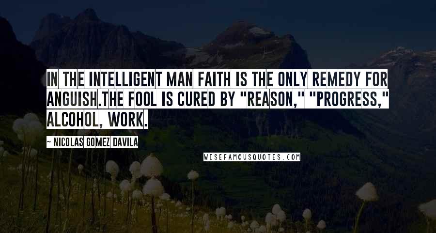 Nicolas Gomez Davila Quotes: In the intelligent man faith is the only remedy for anguish.The fool is cured by "reason," "progress," alcohol, work.