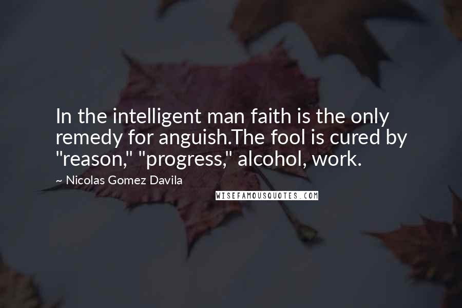 Nicolas Gomez Davila Quotes: In the intelligent man faith is the only remedy for anguish.The fool is cured by "reason," "progress," alcohol, work.