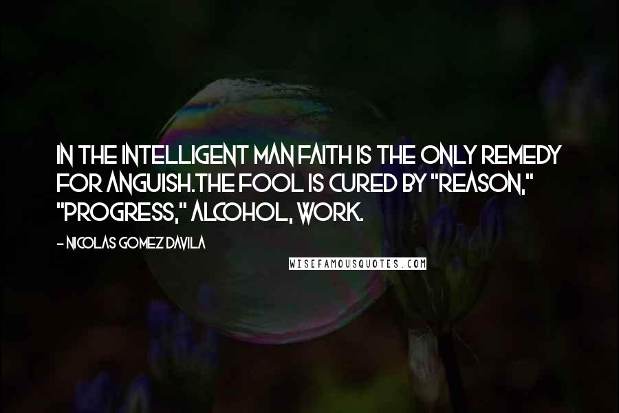 Nicolas Gomez Davila Quotes: In the intelligent man faith is the only remedy for anguish.The fool is cured by "reason," "progress," alcohol, work.