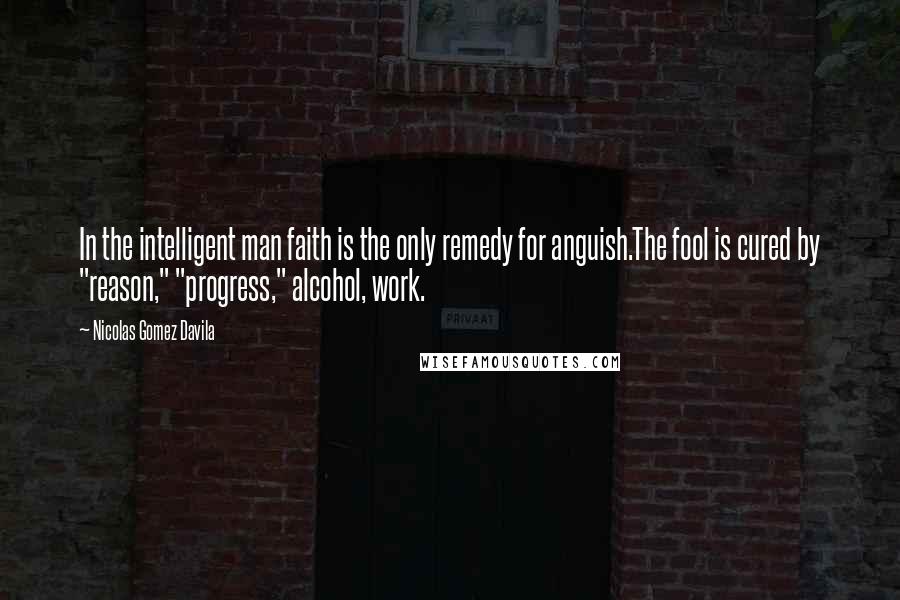 Nicolas Gomez Davila Quotes: In the intelligent man faith is the only remedy for anguish.The fool is cured by "reason," "progress," alcohol, work.