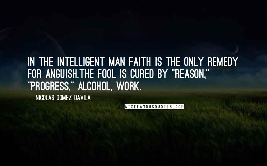 Nicolas Gomez Davila Quotes: In the intelligent man faith is the only remedy for anguish.The fool is cured by "reason," "progress," alcohol, work.