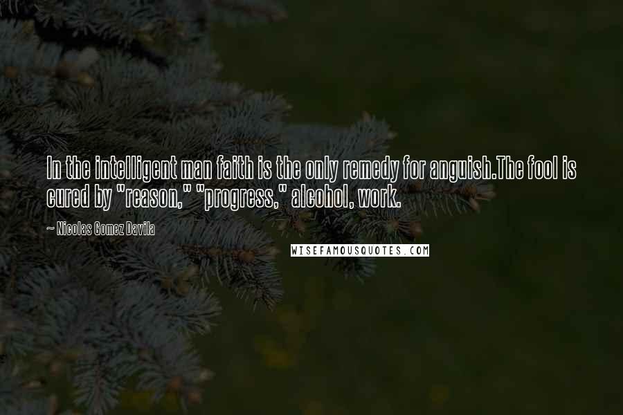 Nicolas Gomez Davila Quotes: In the intelligent man faith is the only remedy for anguish.The fool is cured by "reason," "progress," alcohol, work.
