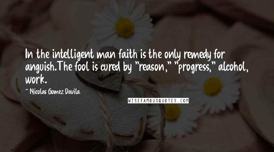 Nicolas Gomez Davila Quotes: In the intelligent man faith is the only remedy for anguish.The fool is cured by "reason," "progress," alcohol, work.