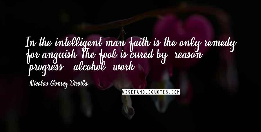 Nicolas Gomez Davila Quotes: In the intelligent man faith is the only remedy for anguish.The fool is cured by "reason," "progress," alcohol, work.