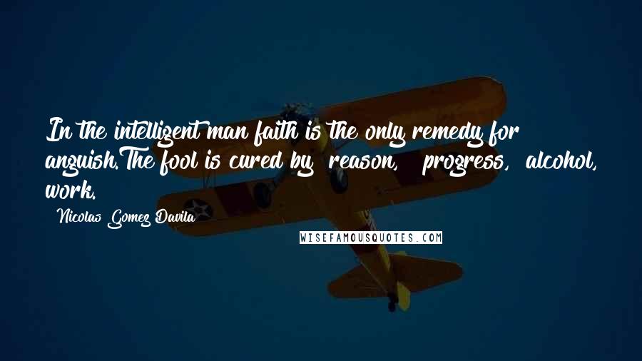 Nicolas Gomez Davila Quotes: In the intelligent man faith is the only remedy for anguish.The fool is cured by "reason," "progress," alcohol, work.