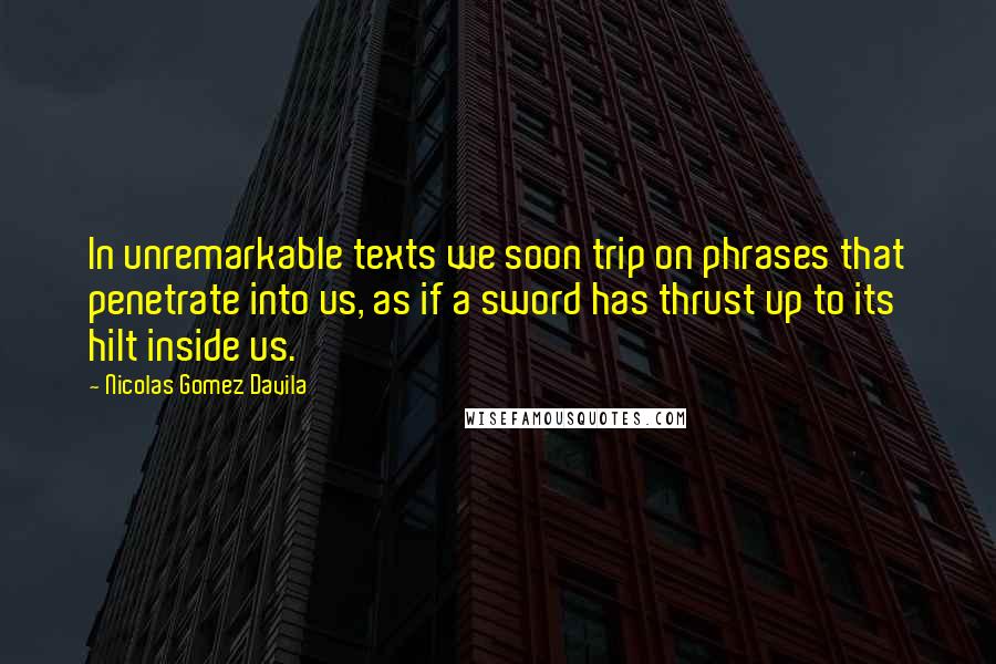 Nicolas Gomez Davila Quotes: In unremarkable texts we soon trip on phrases that penetrate into us, as if a sword has thrust up to its hilt inside us.