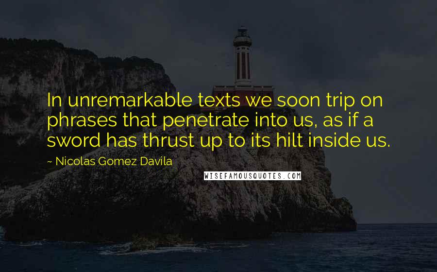 Nicolas Gomez Davila Quotes: In unremarkable texts we soon trip on phrases that penetrate into us, as if a sword has thrust up to its hilt inside us.