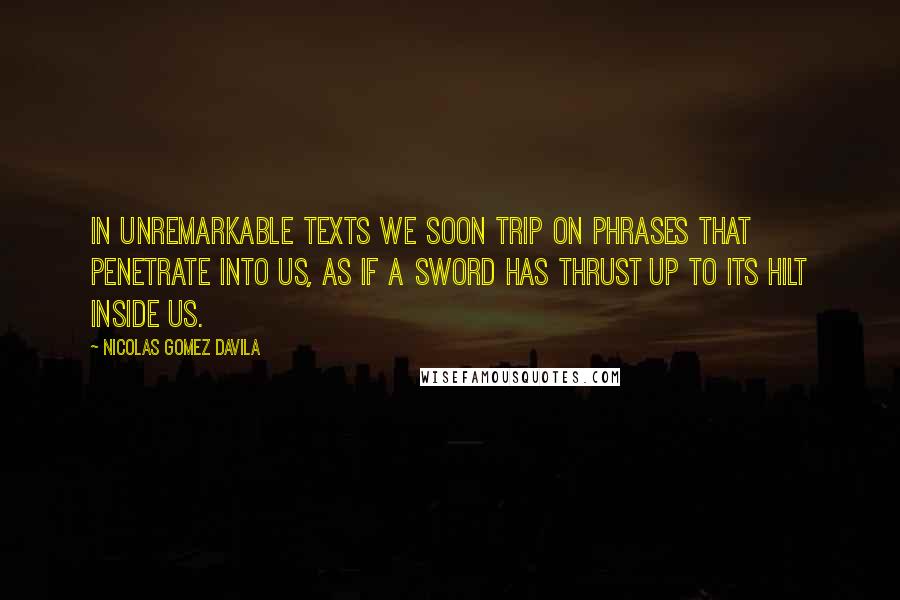 Nicolas Gomez Davila Quotes: In unremarkable texts we soon trip on phrases that penetrate into us, as if a sword has thrust up to its hilt inside us.