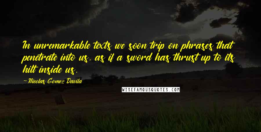 Nicolas Gomez Davila Quotes: In unremarkable texts we soon trip on phrases that penetrate into us, as if a sword has thrust up to its hilt inside us.