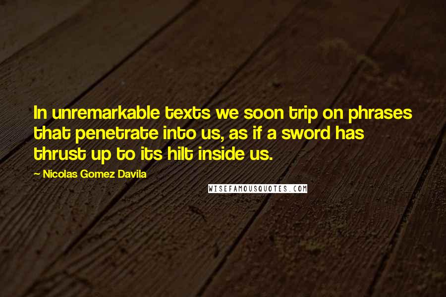 Nicolas Gomez Davila Quotes: In unremarkable texts we soon trip on phrases that penetrate into us, as if a sword has thrust up to its hilt inside us.