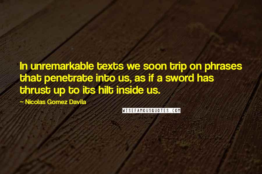 Nicolas Gomez Davila Quotes: In unremarkable texts we soon trip on phrases that penetrate into us, as if a sword has thrust up to its hilt inside us.