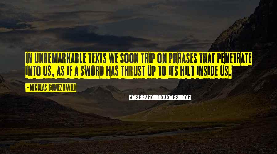 Nicolas Gomez Davila Quotes: In unremarkable texts we soon trip on phrases that penetrate into us, as if a sword has thrust up to its hilt inside us.