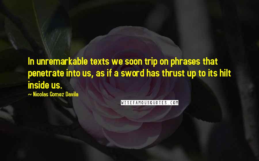 Nicolas Gomez Davila Quotes: In unremarkable texts we soon trip on phrases that penetrate into us, as if a sword has thrust up to its hilt inside us.