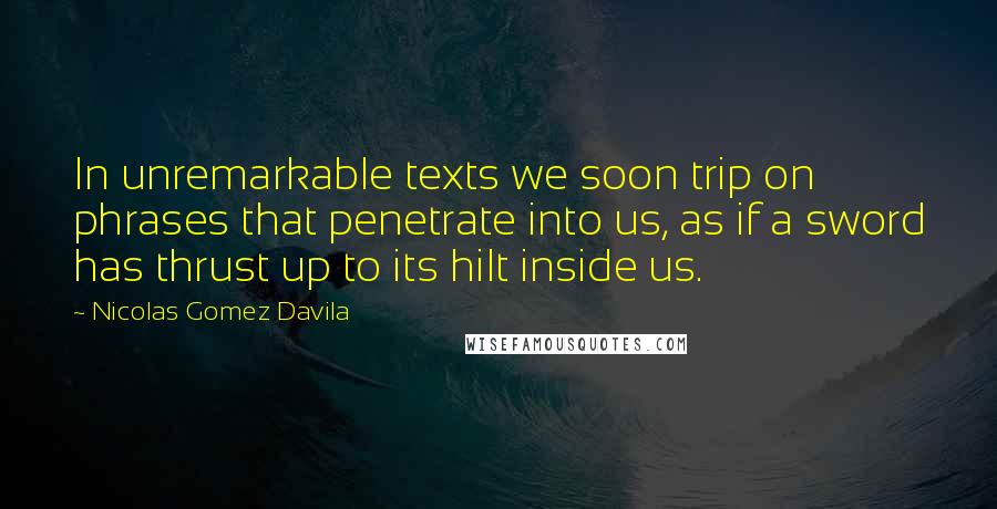 Nicolas Gomez Davila Quotes: In unremarkable texts we soon trip on phrases that penetrate into us, as if a sword has thrust up to its hilt inside us.