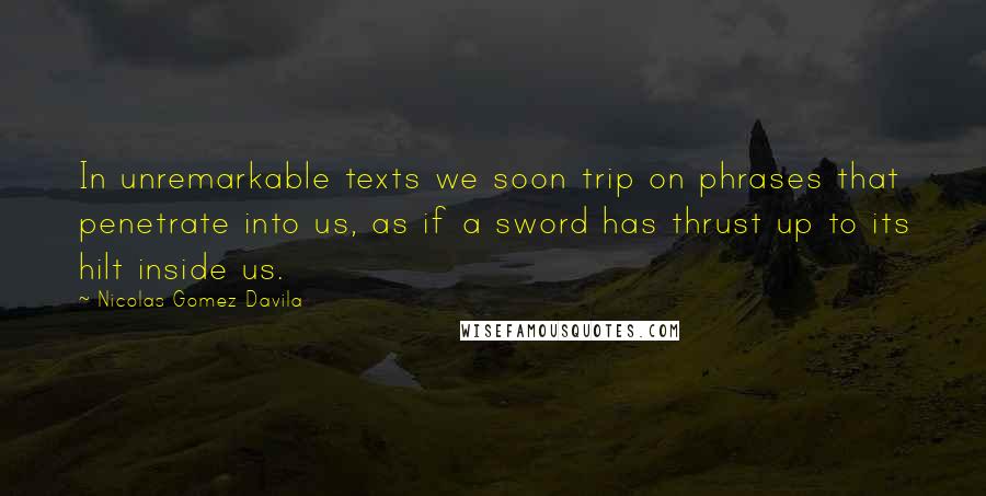 Nicolas Gomez Davila Quotes: In unremarkable texts we soon trip on phrases that penetrate into us, as if a sword has thrust up to its hilt inside us.