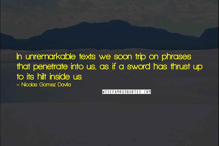 Nicolas Gomez Davila Quotes: In unremarkable texts we soon trip on phrases that penetrate into us, as if a sword has thrust up to its hilt inside us.