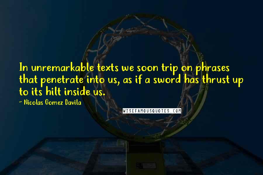 Nicolas Gomez Davila Quotes: In unremarkable texts we soon trip on phrases that penetrate into us, as if a sword has thrust up to its hilt inside us.