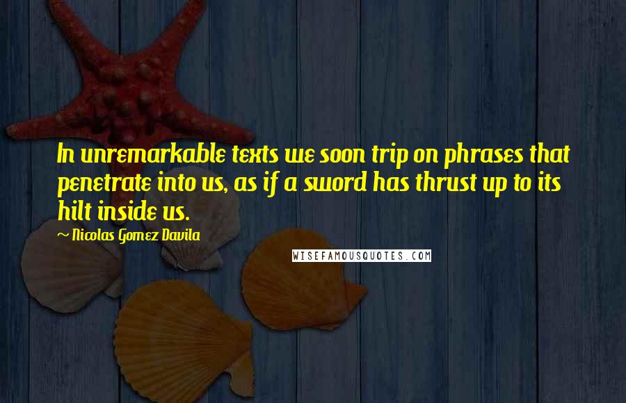 Nicolas Gomez Davila Quotes: In unremarkable texts we soon trip on phrases that penetrate into us, as if a sword has thrust up to its hilt inside us.