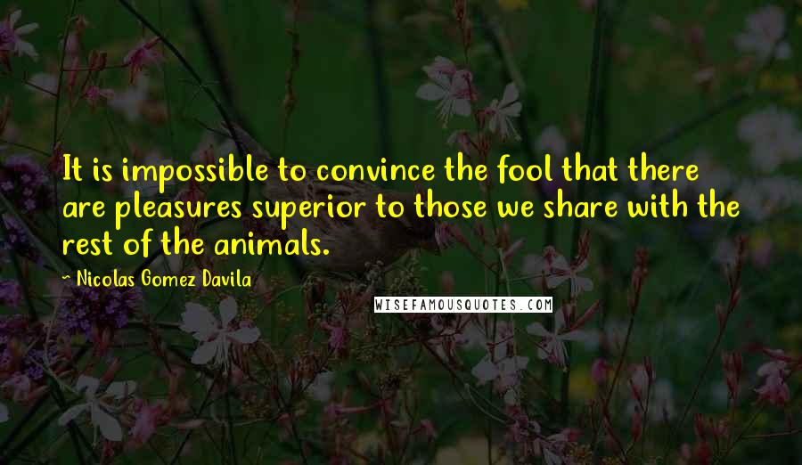 Nicolas Gomez Davila Quotes: It is impossible to convince the fool that there are pleasures superior to those we share with the rest of the animals.