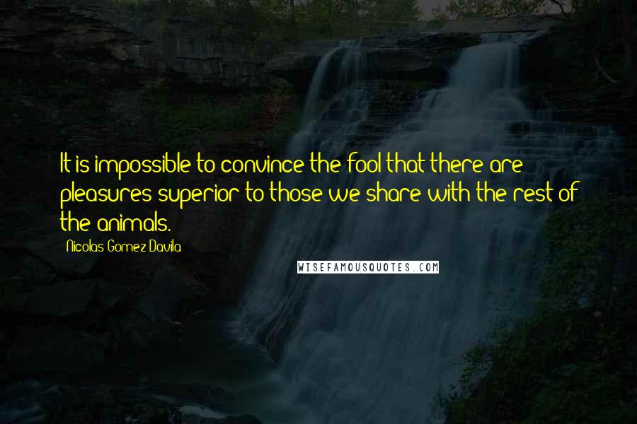 Nicolas Gomez Davila Quotes: It is impossible to convince the fool that there are pleasures superior to those we share with the rest of the animals.