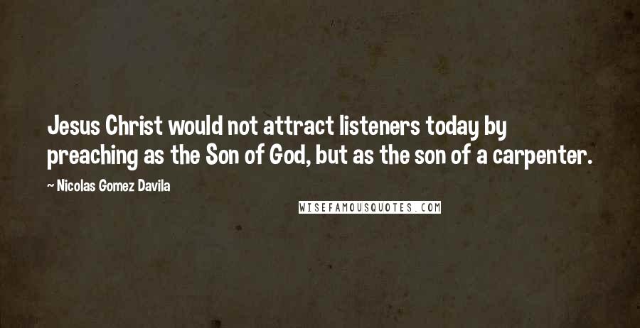 Nicolas Gomez Davila Quotes: Jesus Christ would not attract listeners today by preaching as the Son of God, but as the son of a carpenter.