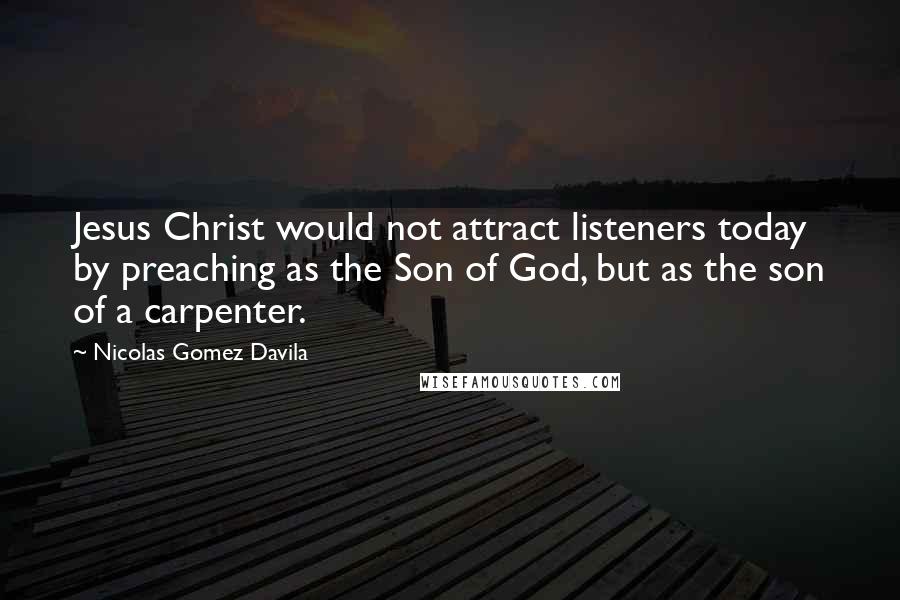 Nicolas Gomez Davila Quotes: Jesus Christ would not attract listeners today by preaching as the Son of God, but as the son of a carpenter.