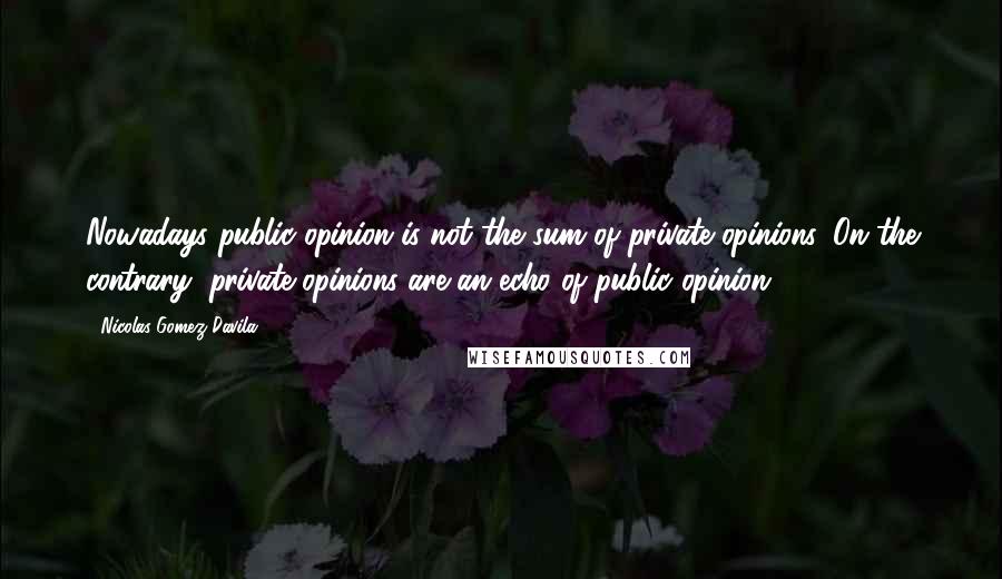 Nicolas Gomez Davila Quotes: Nowadays public opinion is not the sum of private opinions. On the contrary, private opinions are an echo of public opinion