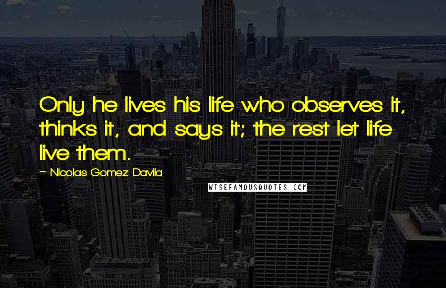 Nicolas Gomez Davila Quotes: Only he lives his life who observes it, thinks it, and says it; the rest let life live them.