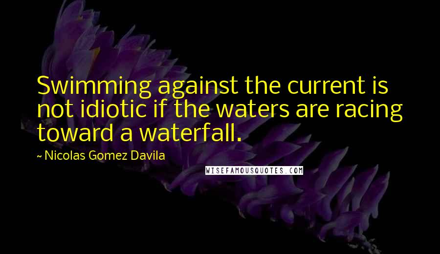 Nicolas Gomez Davila Quotes: Swimming against the current is not idiotic if the waters are racing toward a waterfall.